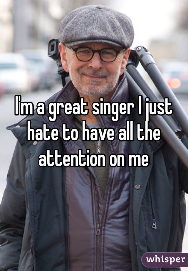I'm a great singer I just hate to have all the attention on me