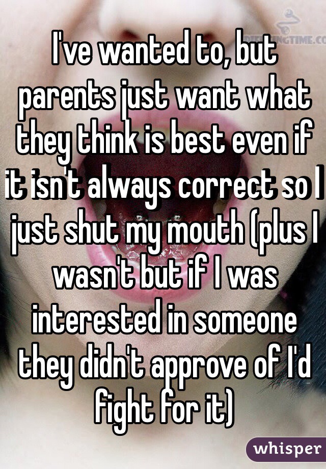 I've wanted to, but parents just want what they think is best even if it isn't always correct so I just shut my mouth (plus I wasn't but if I was interested in someone they didn't approve of I'd fight for it)