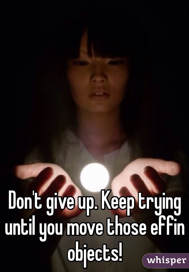 Don't give up. Keep trying until you move those effin objects! 