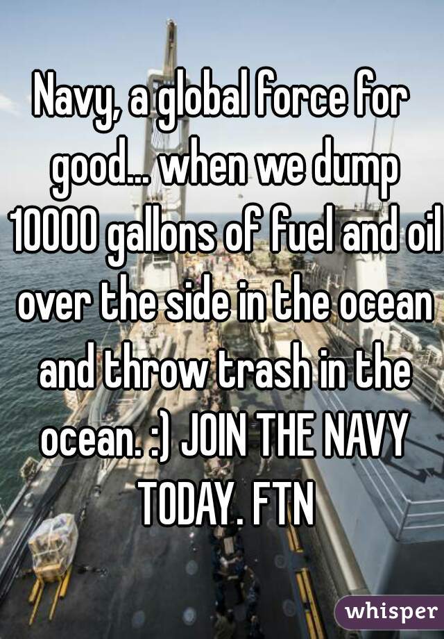 Navy, a global force for good... when we dump 10000 gallons of fuel and oil over the side in the ocean and throw trash in the ocean. :) JOIN THE NAVY TODAY. FTN
