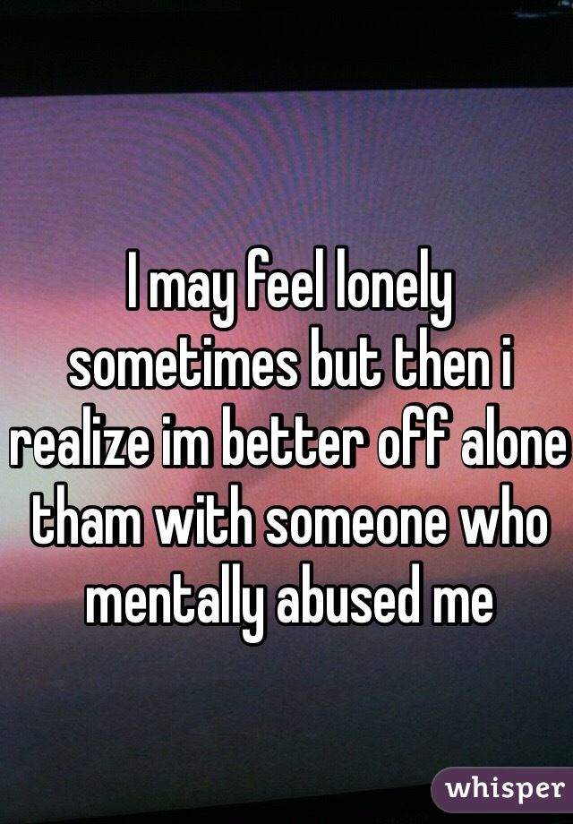 I may feel lonely sometimes but then i realize im better off alone tham with someone who mentally abused me