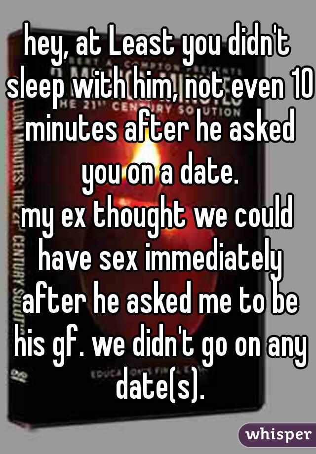 hey, at Least you didn't sleep with him, not even 10 minutes after he asked you on a date.
my ex thought we could have sex immediately after he asked me to be his gf. we didn't go on any date(s).