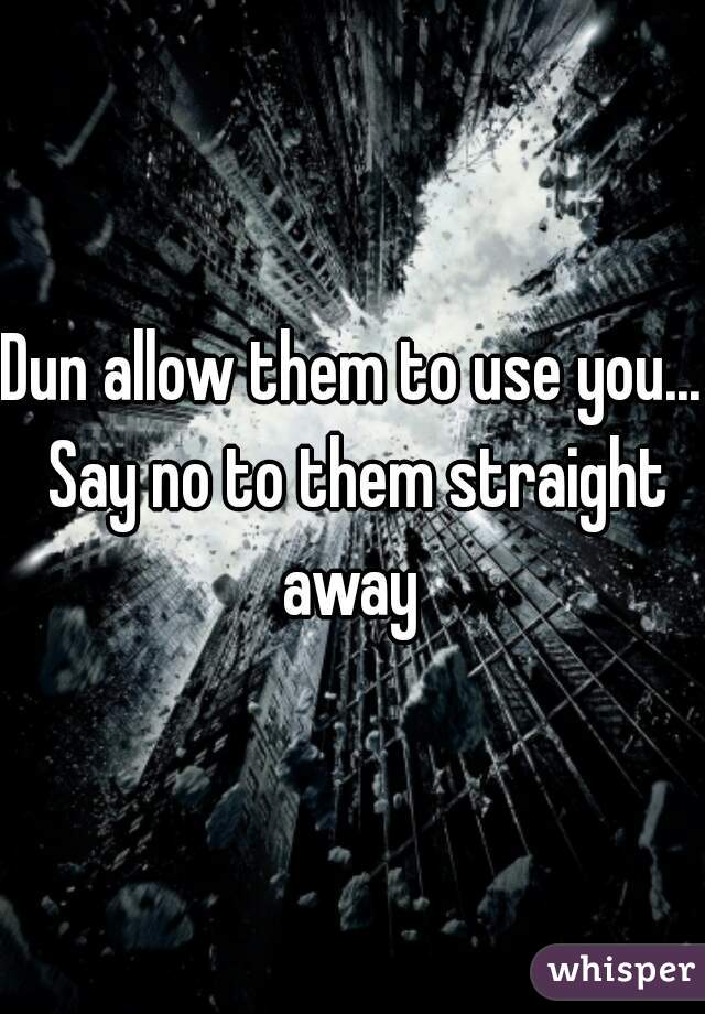 Dun allow them to use you... Say no to them straight away 