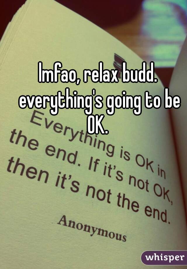 lmfao, relax budd. everything's going to be OK. 