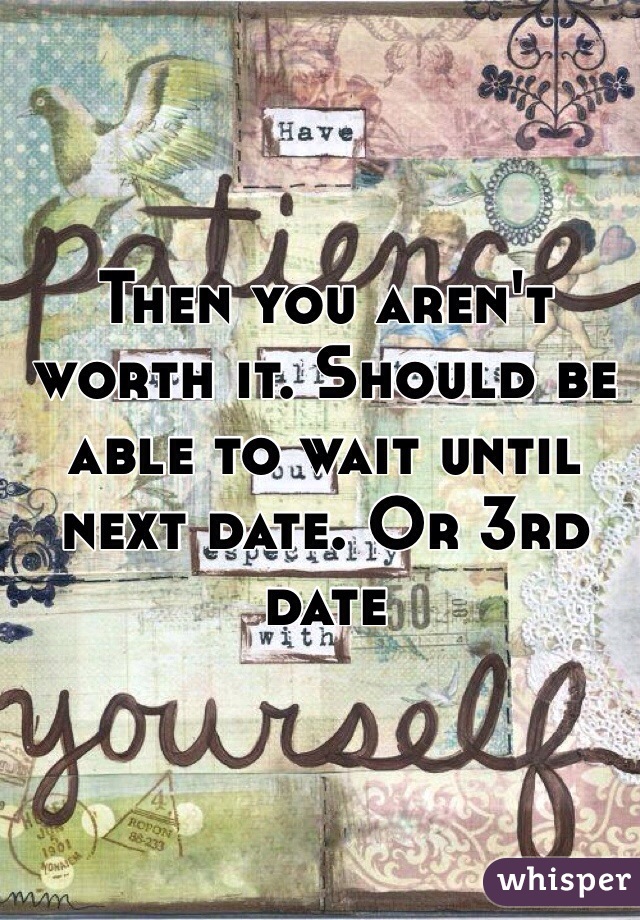 Then you aren't worth it. Should be able to wait until next date. Or 3rd date 