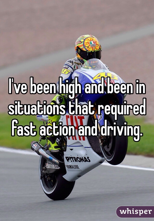 I've been high and been in situations that required fast action and driving.