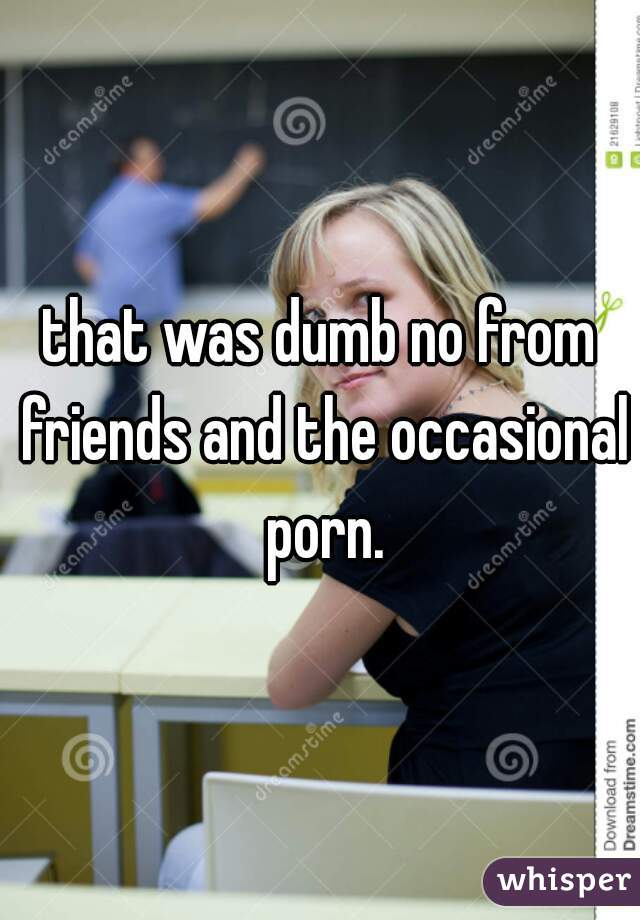 that was dumb no from friends and the occasional porn.