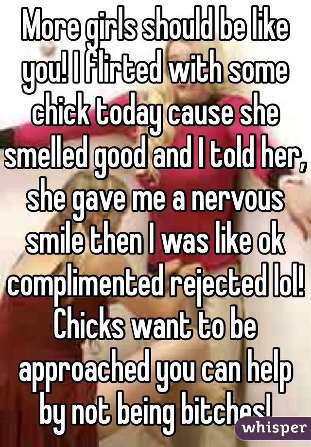 More girls should be like you! I flirted with some chick today cause she smelled good and I told her, she gave me a nervous smile then I was like ok complimented rejected lol! Chicks want to be approached you can help by not being bitches! 