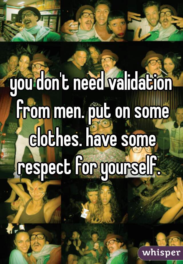 you don't need validation from men. put on some clothes. have some respect for yourself.  