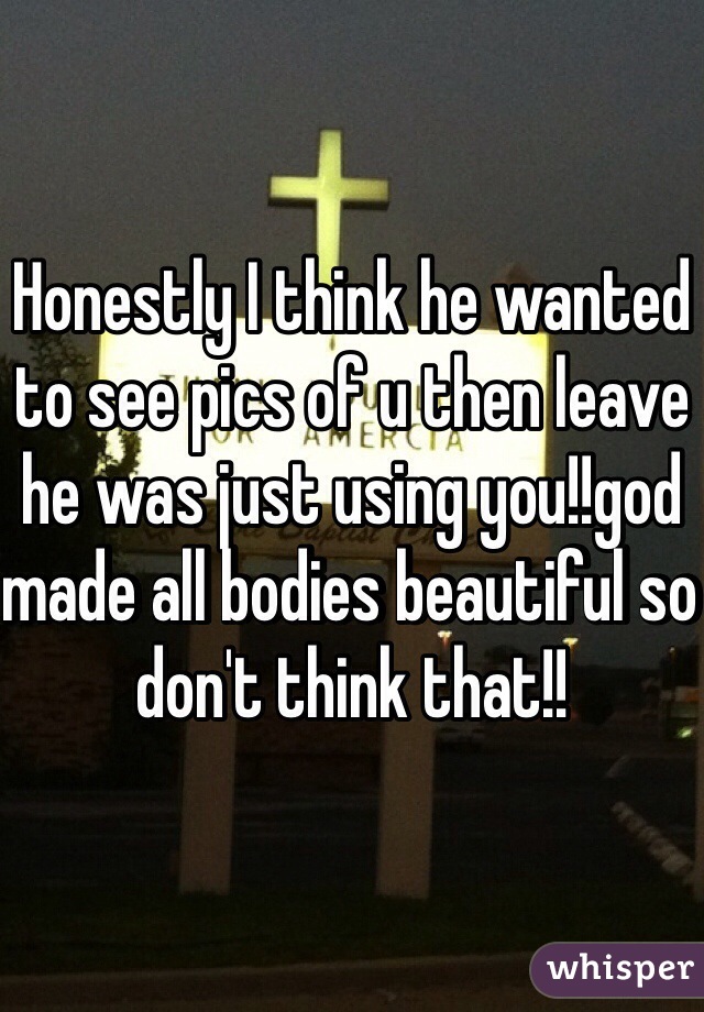 Honestly I think he wanted to see pics of u then leave he was just using you!!god made all bodies beautiful so don't think that!! 