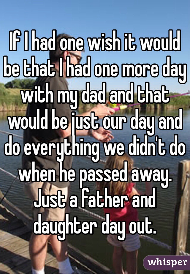 If I had one wish it would be that I had one more day with my dad and that would be just our day and do everything we didn't do when he passed away. Just a father and daughter day out. 