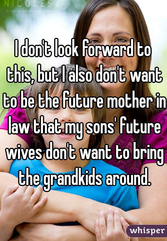 I don't look forward to this, but I also don't want to be the future mother in law that my sons' future wives don't want to bring the grandkids around.