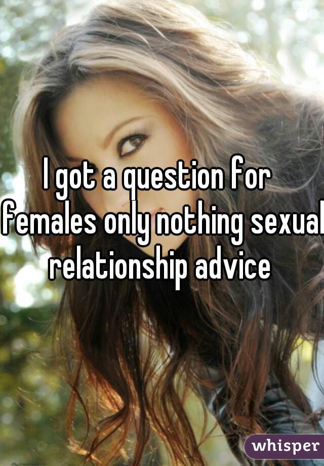 I got a question for  females only nothing sexual relationship advice 
