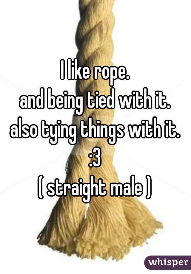 I like rope.
and being tied with it.
also tying things with it.
:3

( straight male )