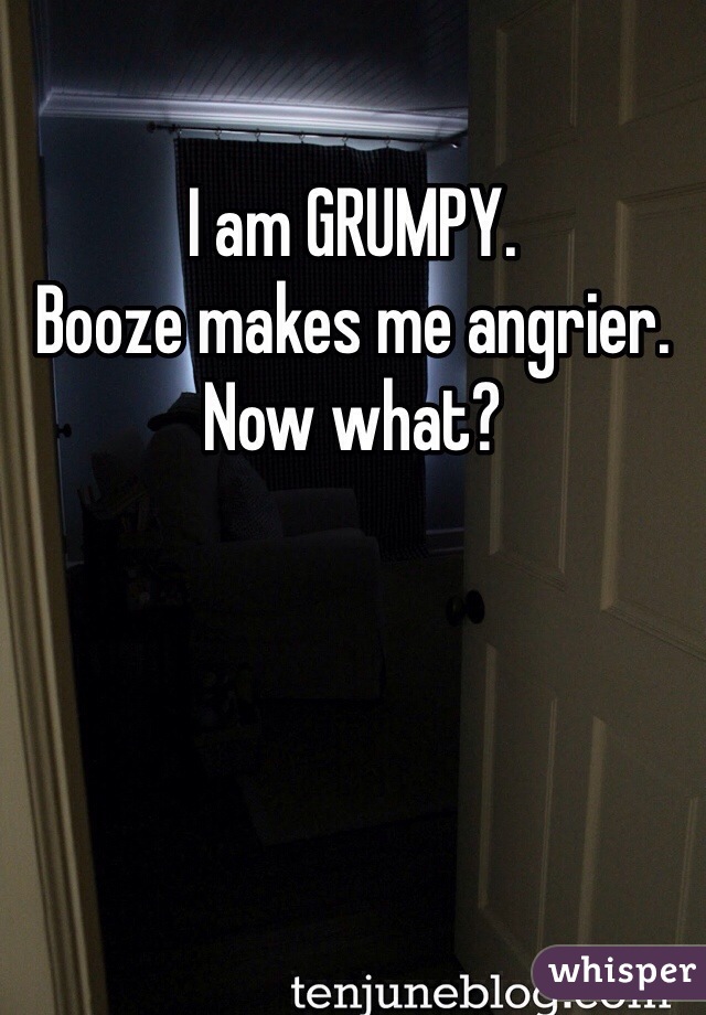 I am GRUMPY.
Booze makes me angrier.
Now what?