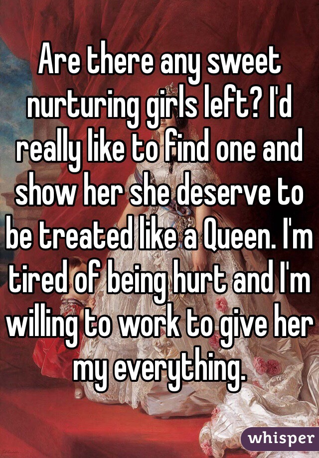 Are there any sweet nurturing girls left? I'd really like to find one and show her she deserve to be treated like a Queen. I'm tired of being hurt and I'm willing to work to give her my everything. 