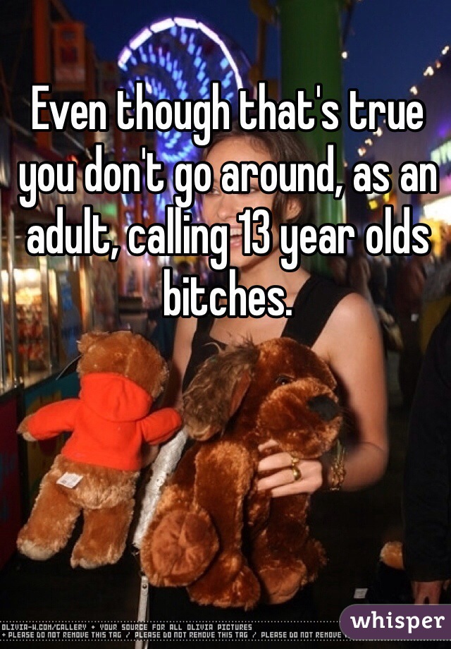 Even though that's true you don't go around, as an adult, calling 13 year olds bitches. 