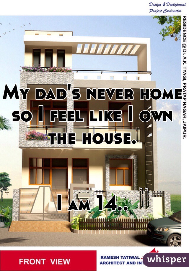 My dad's never home so I feel like I own the house. 


I am 14..