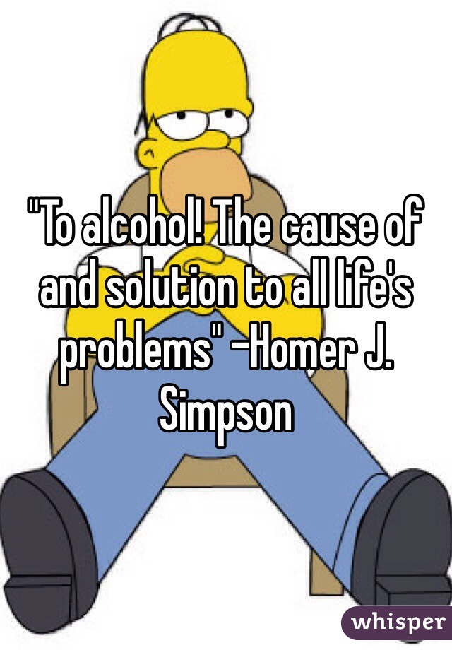 "To alcohol! The cause of and solution to all life's problems" -Homer J. Simpson