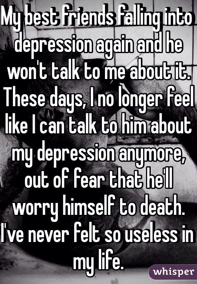 My best friends falling into depression again and he won't talk to me about it. These days, I no longer feel like I can talk to him about my depression anymore, out of fear that he'll worry himself to death. I've never felt so useless in my life. 