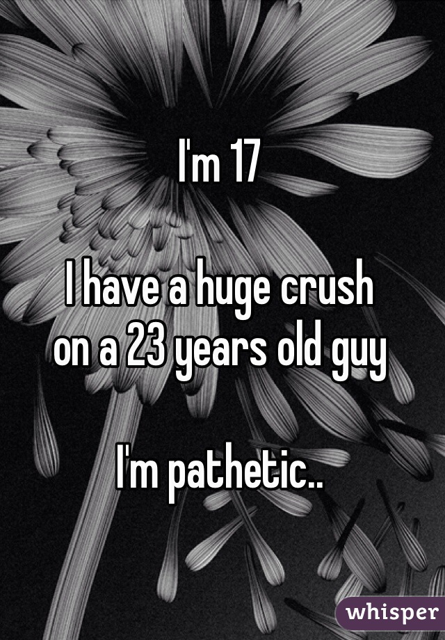 I'm 17

I have a huge crush 
on a 23 years old guy

I'm pathetic..