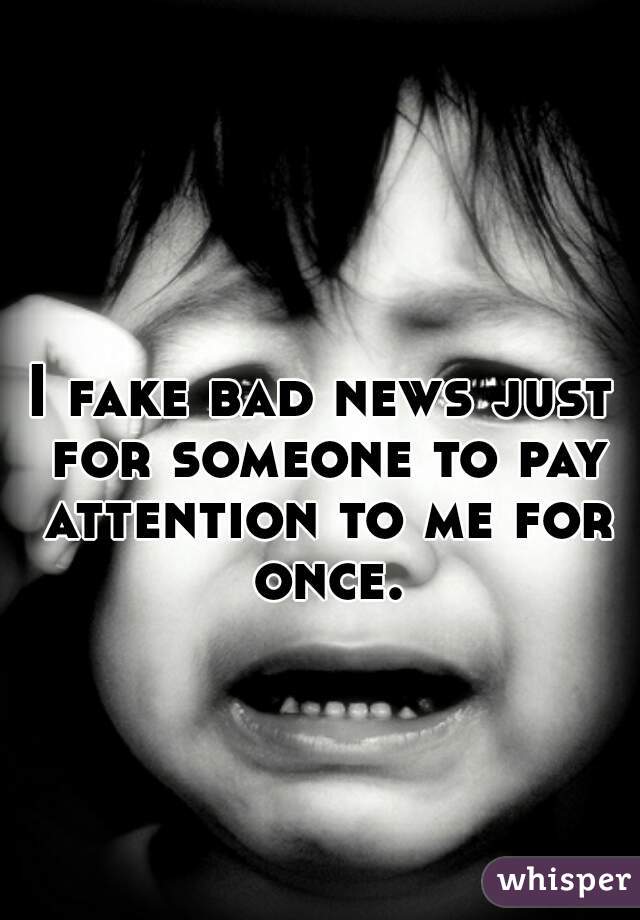 I fake bad news just for someone to pay attention to me for once.