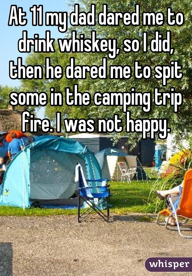 At 11 my dad dared me to drink whiskey, so I did, then he dared me to spit some in the camping trip fire. I was not happy.
