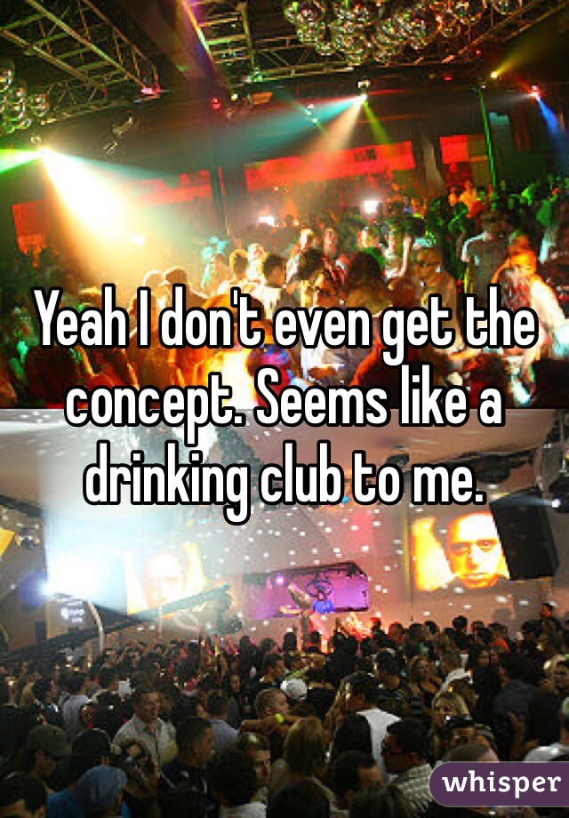Yeah I don't even get the concept. Seems like a drinking club to me.