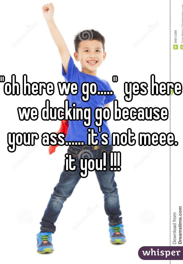 
"oh here we go....."  yes here we ducking go because your ass...... it's not meee. it you! !!!