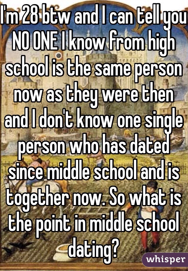 I'm 28 btw and I can tell you NO ONE I know from high school is the same person now as they were then and I don't know one single person who has dated since middle school and is together now. So what is the point in middle school dating?