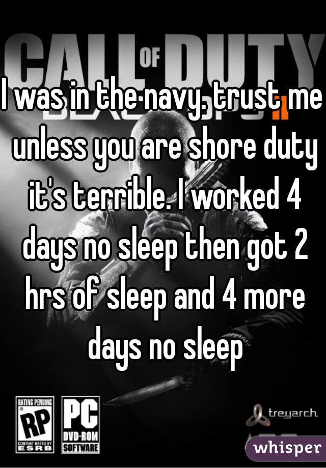 I was in the navy. trust me unless you are shore duty it's terrible. I worked 4 days no sleep then got 2 hrs of sleep and 4 more days no sleep