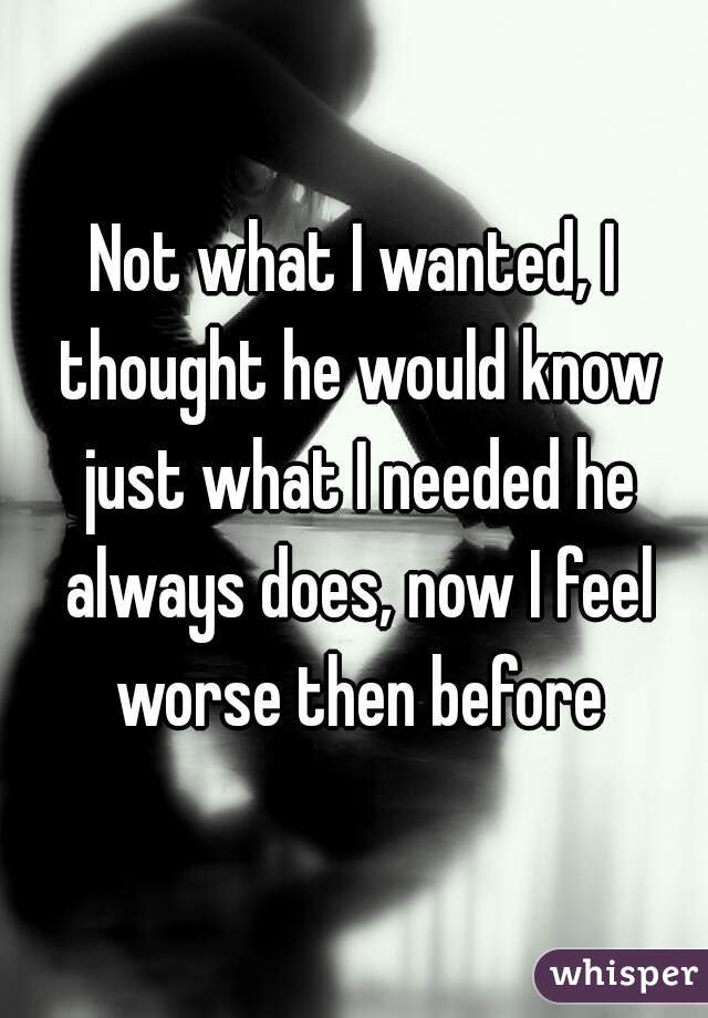 Not what I wanted, I thought he would know just what I needed he always does, now I feel worse then before