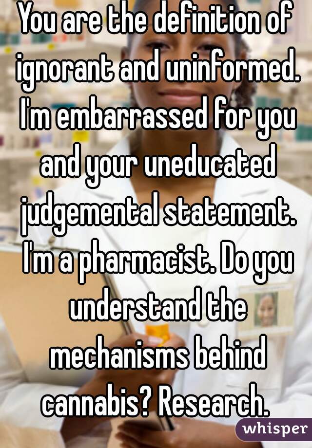 You are the definition of ignorant and uninformed. I'm embarrassed for you and your uneducated judgemental statement. I'm a pharmacist. Do you understand the mechanisms behind cannabis? Research. 