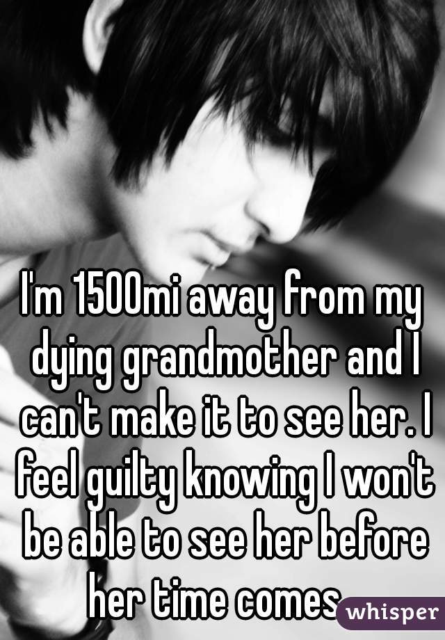 I'm 1500mi away from my dying grandmother and I can't make it to see her. I feel guilty knowing I won't be able to see her before her time comes...