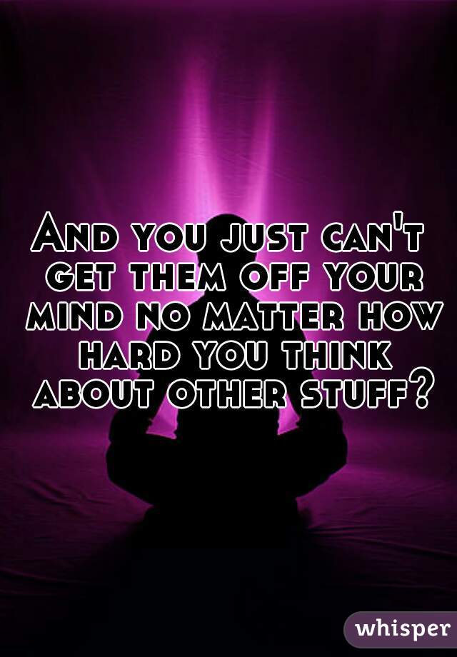 And you just can't get them off your mind no matter how hard you think about other stuff?