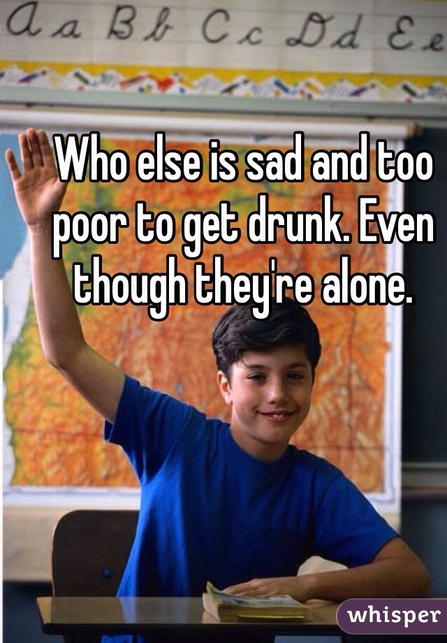 Who else is sad and too poor to get drunk. Even though they're alone. 