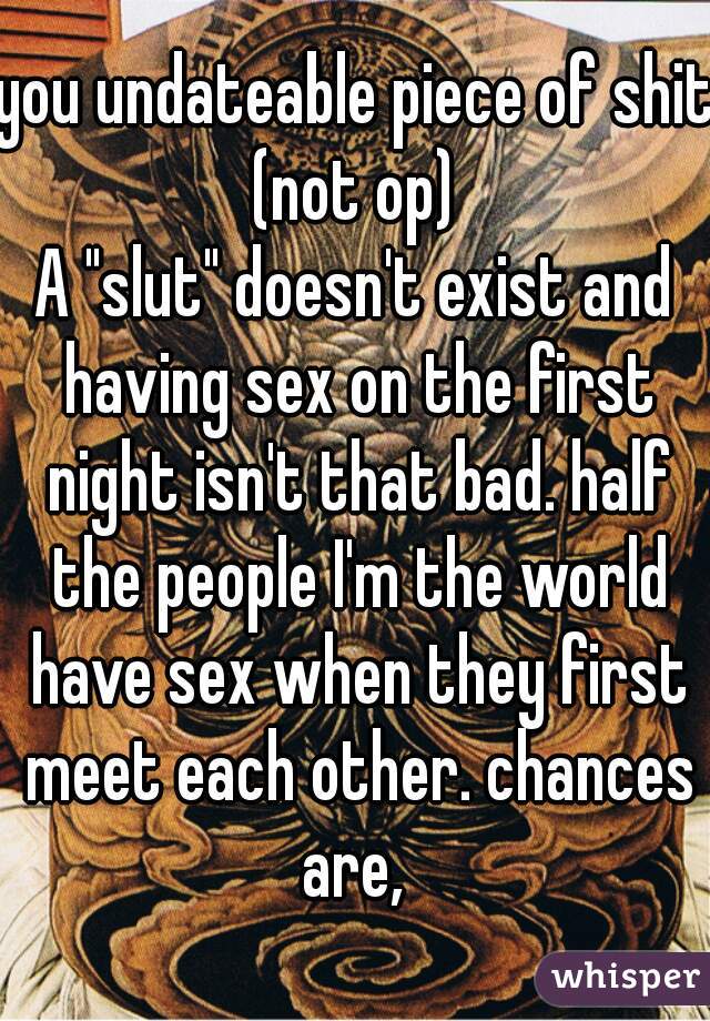 you undateable piece of shit.
(not op)
A "slut" doesn't exist and having sex on the first night isn't that bad. half the people I'm the world have sex when they first meet each other. chances are, 