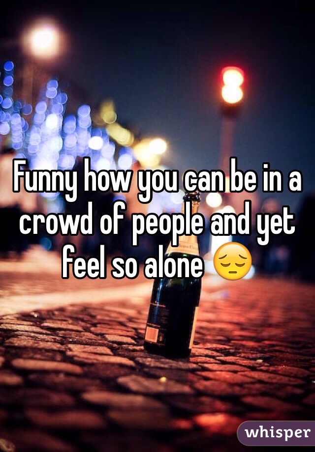 Funny how you can be in a crowd of people and yet feel so alone 😔