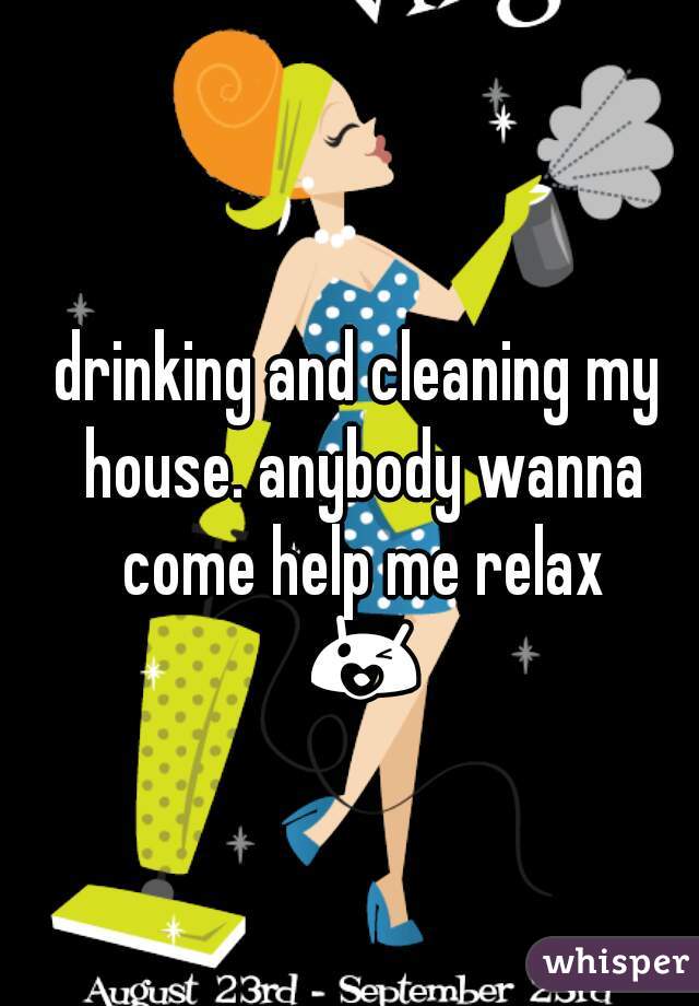 drinking and cleaning my house. anybody wanna come help me relax 😘😍