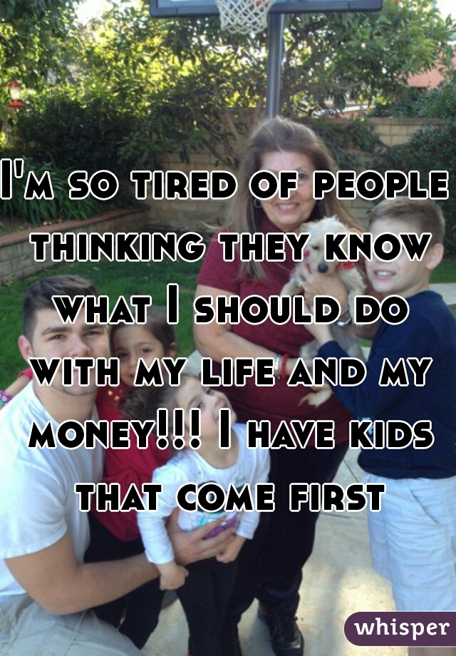 I'm so tired of people thinking they know what I should do with my life and my money!!! I have kids that come first!