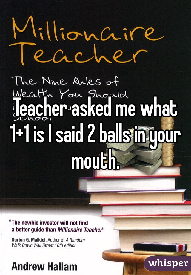 Teacher asked me what 1+1 is I said 2 balls in your mouth.
