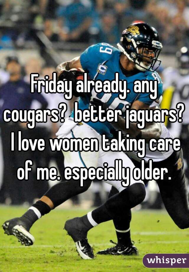 Friday already. any cougars?  better jaguars?  I love women taking care of me. especially older. 
