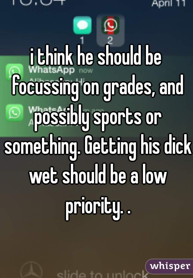 i think he should be focussing on grades, and possibly sports or something. Getting his dick wet should be a low priority. .