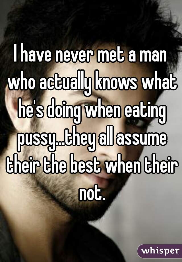 I have never met a man who actually knows what he's doing when eating pussy...they all assume their the best when their not.