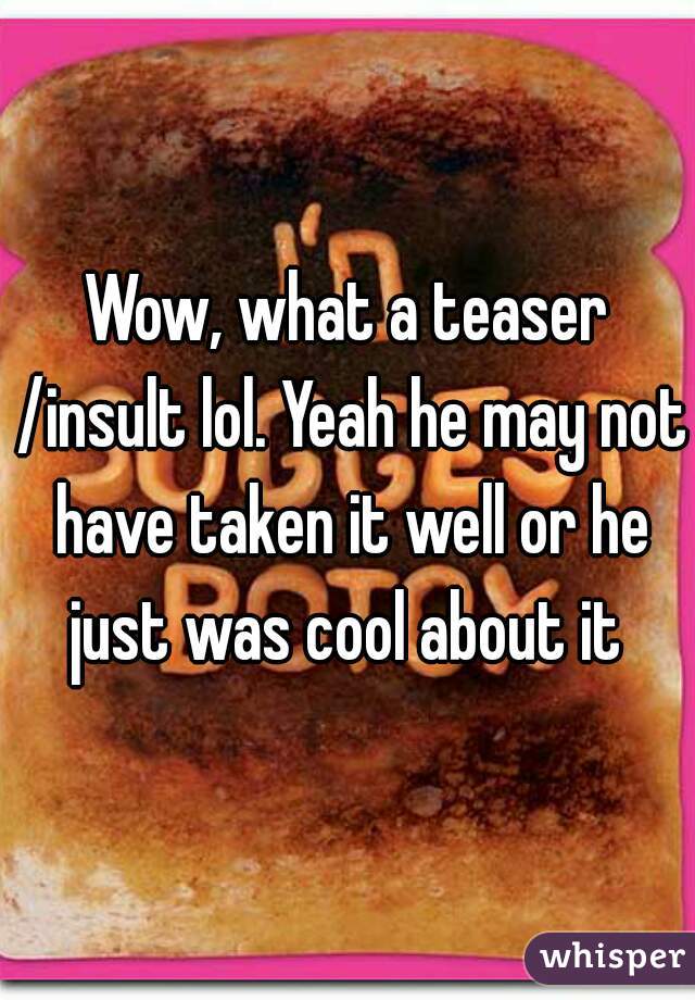 Wow, what a teaser /insult lol. Yeah he may not have taken it well or he just was cool about it 