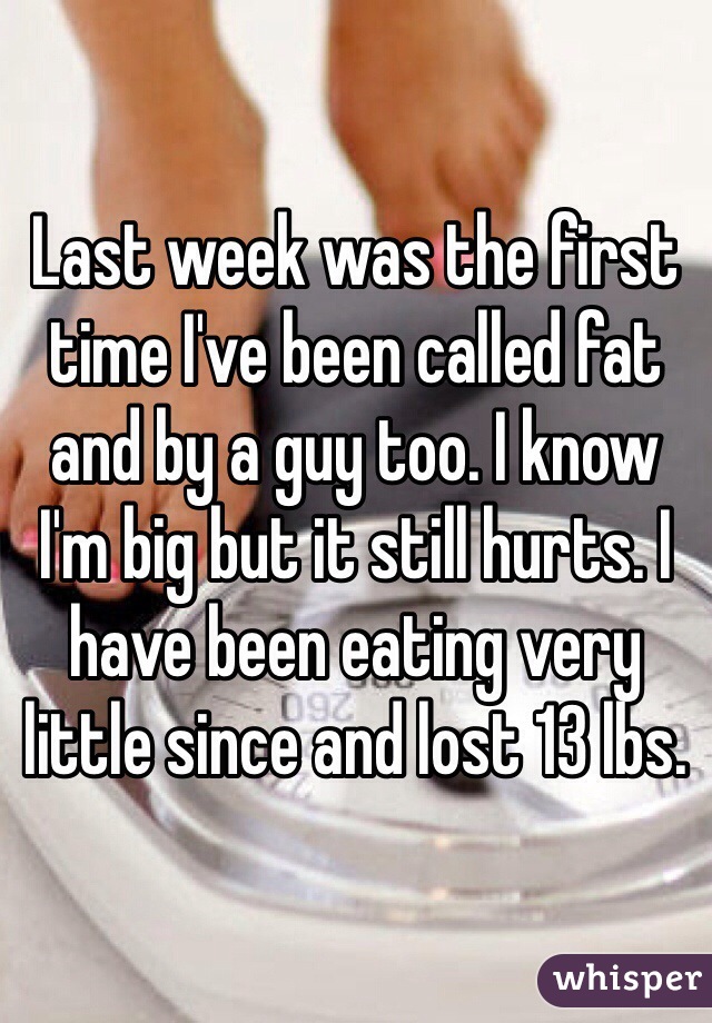 Last week was the first time I've been called fat and by a guy too. I know I'm big but it still hurts. I have been eating very little since and lost 13 lbs.