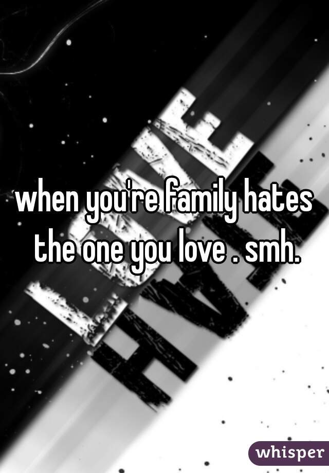 when you're family hates the one you love . smh.