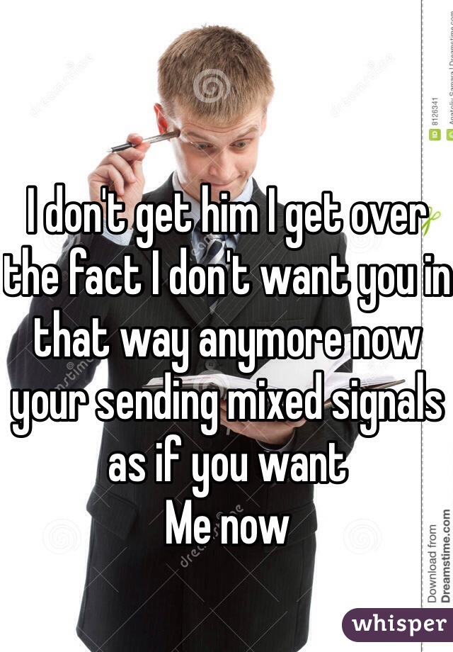 I don't get him I get over the fact I don't want you in that way anymore now your sending mixed signals as if you want
Me now 