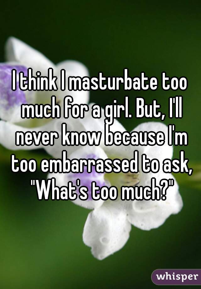 I think I masturbate too much for a girl. But, I'll never know because I'm too embarrassed to ask, "What's too much?"