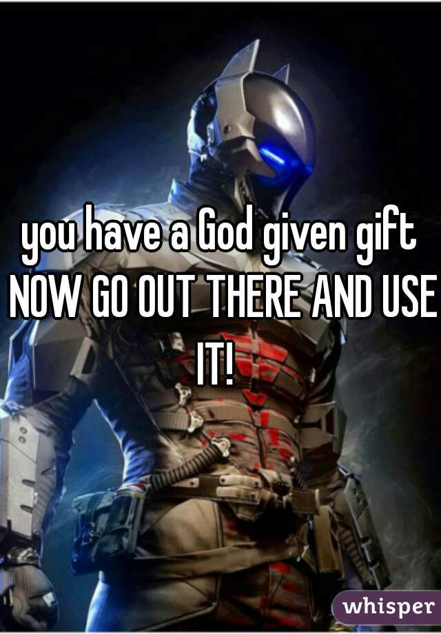 you have a God given gift NOW GO OUT THERE AND USE IT!  